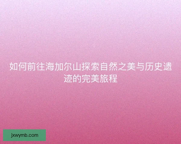 如何前往海加尔山探索自然之美与历史遗迹的完美旅程