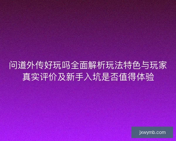 问道外传好玩吗全面解析玩法特色与玩家真实评价及新手入坑是否值得体验