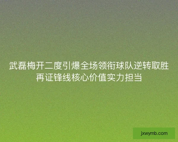 武磊梅开二度引爆全场领衔球队逆转取胜再证锋线核心价值实力担当