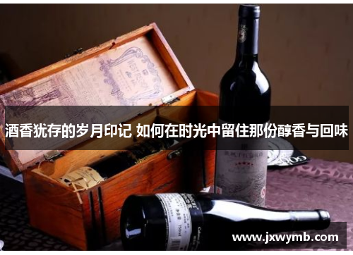 酒香犹存的岁月印记 如何在时光中留住那份醇香与回味
